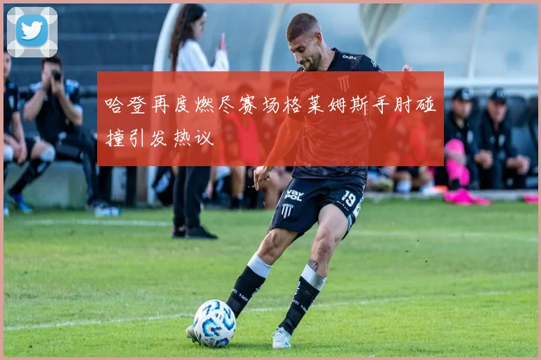哈登再度燃尽赛场格莱姆斯手肘碰撞引发热议