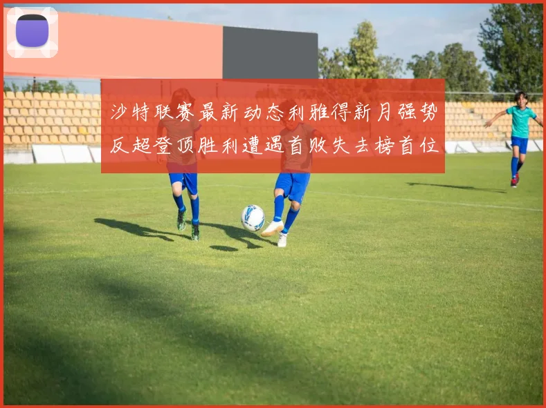 沙特联赛最新动态利雅得新月强势反超登顶胜利遭遇首败失去榜首位置