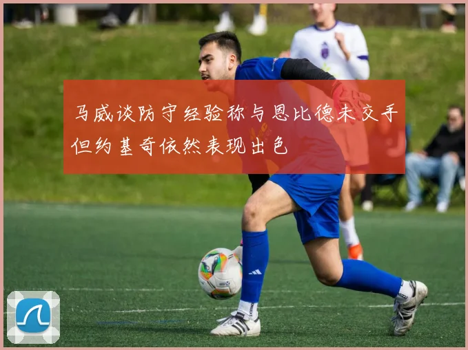 马威谈防守经验称与恩比德未交手但约基奇依然表现出色
