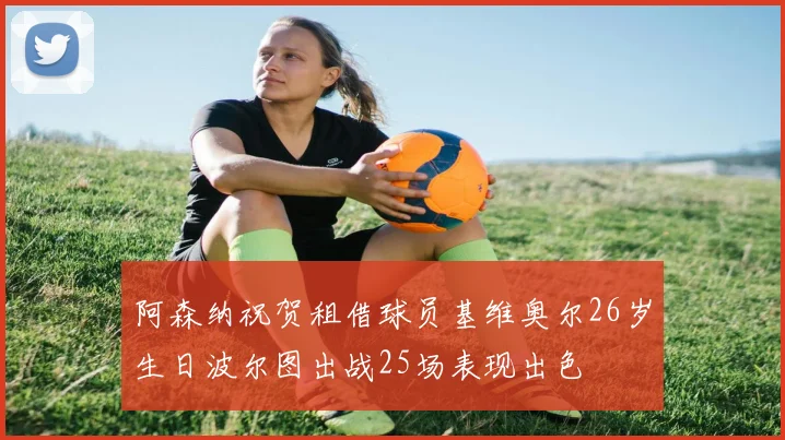 阿森纳祝贺租借球员基维奥尔26岁生日波尔图出战25场表现出色