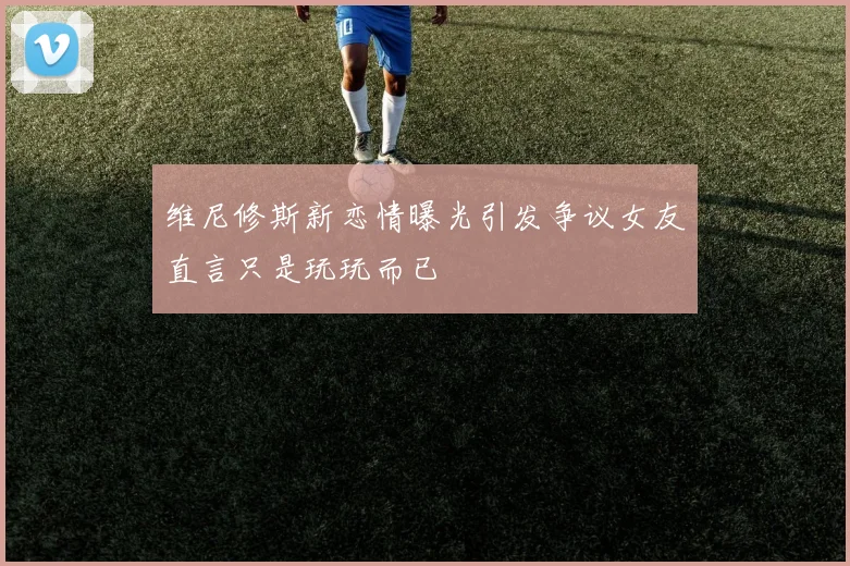 维尼修斯新恋情曝光引发争议女友直言只是玩玩而已