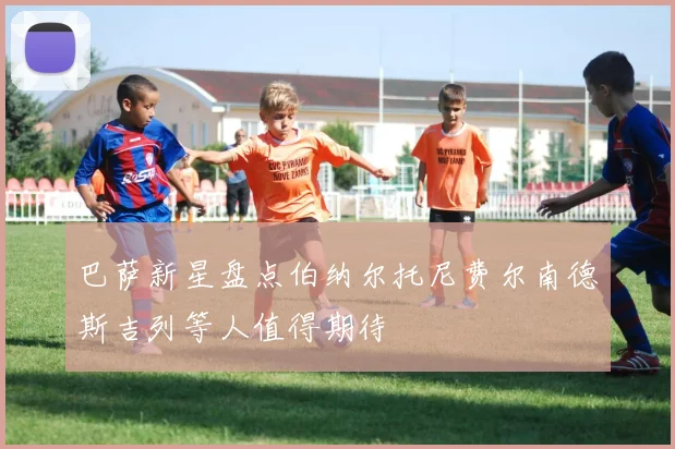 巴萨新星盘点伯纳尔托尼费尔南德斯吉列等人值得期待