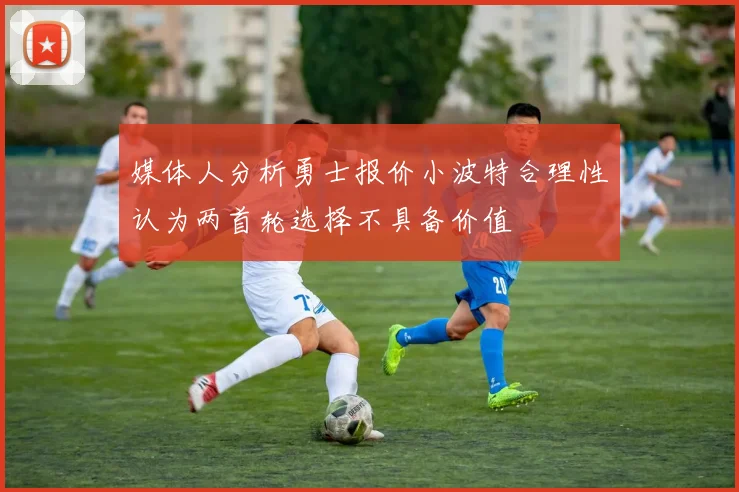 媒体人分析勇士报价小波特合理性认为两首轮选择不具备价值