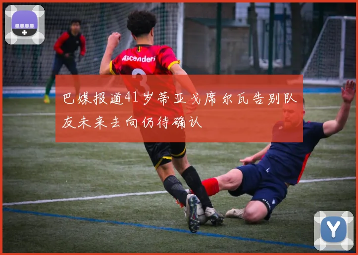 巴媒报道41岁蒂亚戈席尔瓦告别队友未来去向仍待确认