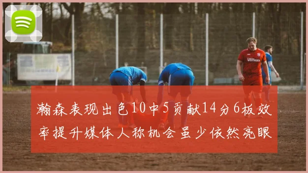 瀚森表现出色10中5贡献14分6板效率提升媒体人称机会虽少依然亮眼
