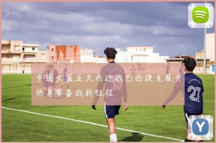 中国女篮五天内迎战巴西捷克展开热身赛备战新征程
