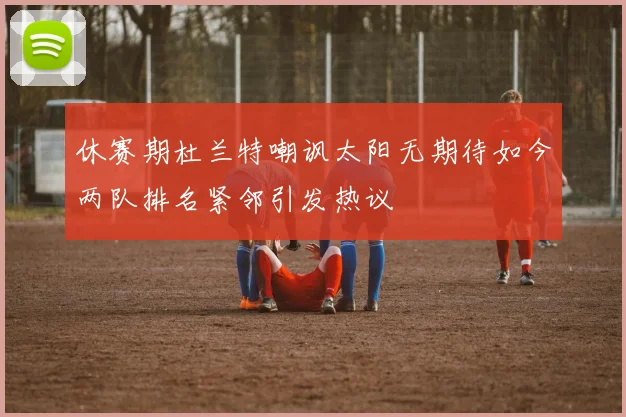 休赛期杜兰特嘲讽太阳无期待如今两队排名紧邻引发热议