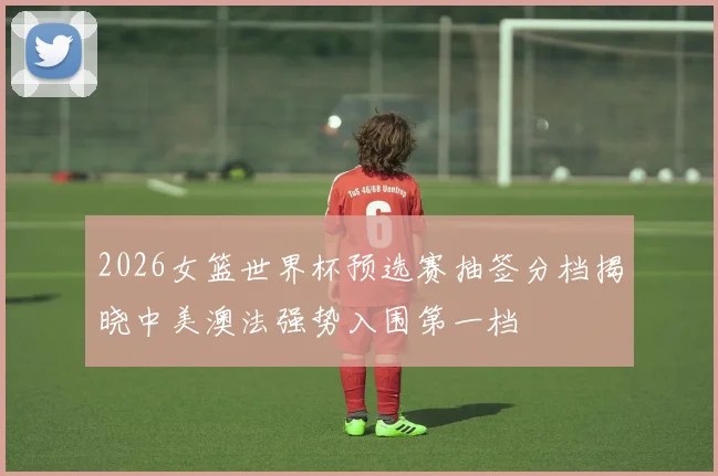 2026女篮世界杯预选赛抽签分档揭晓中美澳法强势入围第一档