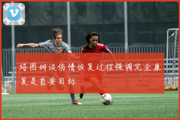 塔图姆谈伤情恢复过程强调完全康复是首要目标