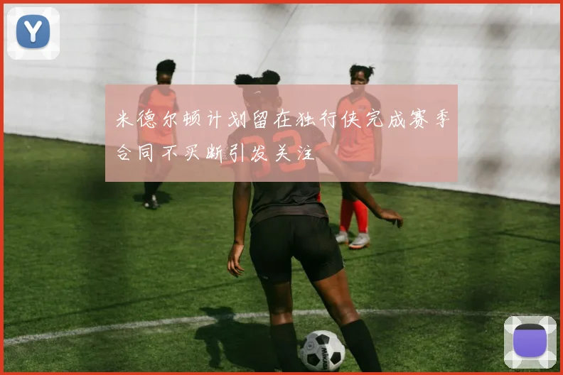 米德尔顿计划留在独行侠完成赛季合同不买断引发关注