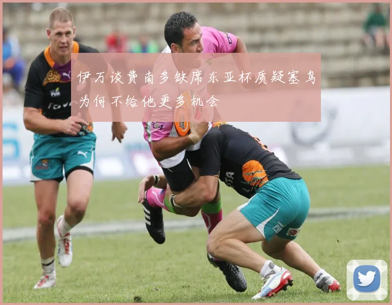 伊万谈费南多缺席东亚杯质疑塞鸟为何不给他更多机会