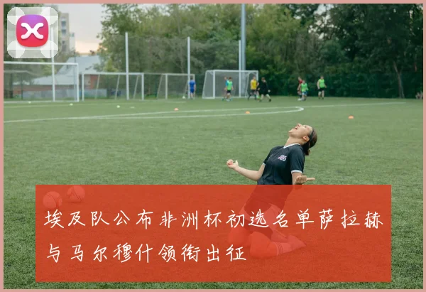 埃及队公布非洲杯初选名单萨拉赫与马尔穆什领衔出征