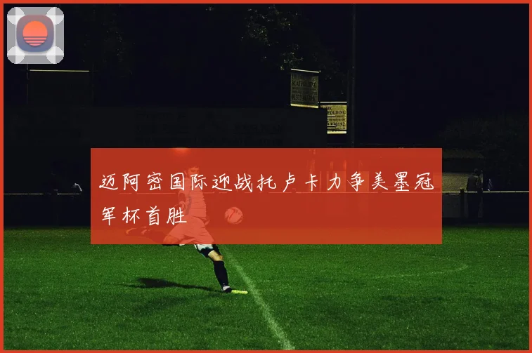 迈阿密国际迎战托卢卡力争美墨冠军杯首胜