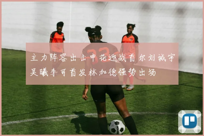 主力阵容出击申花迎战首尔刘诚宇吴曦李可首发林加德强势出场