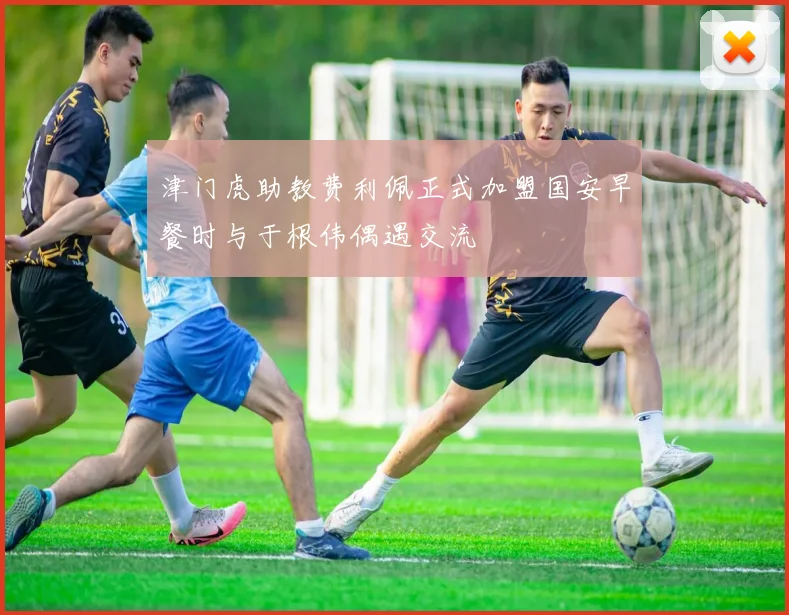 津门虎助教费利佩正式加盟国安早餐时与于根伟偶遇交流