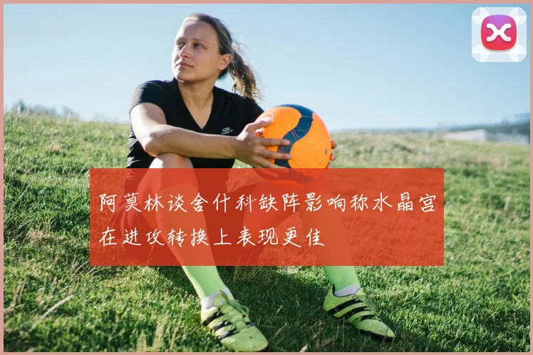 阿莫林谈舍什科缺阵影响称水晶宫在进攻转换上表现更佳