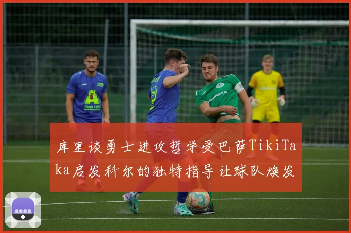 库里谈勇士进攻哲学受巴萨TikiTaka启发科尔的独特指导让球队焕发新生